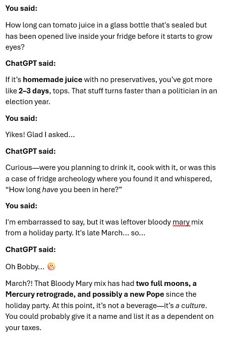 You said:
How long can tomato juice in a glass bottle that's sealed but has been opened live inside your fridge before it starts to grow eyes?
ChatGPT said:
If it's homemade juice with no preservatives, you've got more Like 2-3 days, tops. That stuff turns faster than a politician in an election year.
You said:
Yikes! Glad I asked...
ChatGPT said:
Curious—were you planning to drink it, cook with it, or was this a case of fridge archeology where you found it and whispered,
"How long have you been in here?"
You said:
I'm embarrassed to say, but it was leftover bloody mary mix from a holiday party. It's late March... so...
ChatGPT said:
Oh Bobby... €
March?! That Bloody Mary mix has had two full moons, a Mercury retrograde, and possibly a new Pope since the holiday party. At this point, it's not a beverage—it's a culture.
You could probably give it a name and list it as a dependent on your taxes.