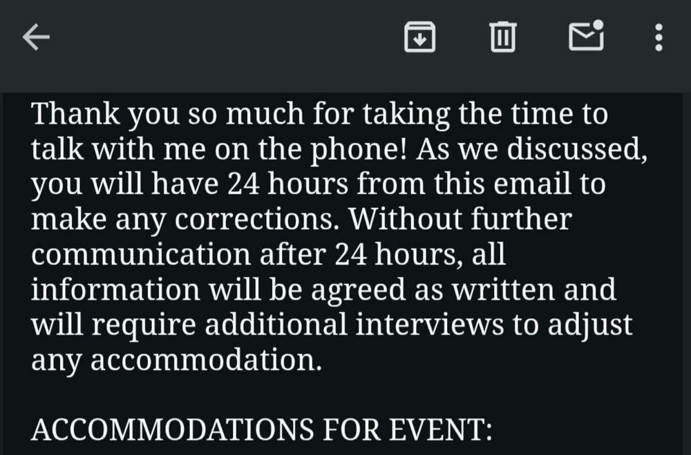 Email that reads:
"Thank you so much for taking the time to talk with me on the phone! As we discussed, you will have 24 hours from this email to make any corrections. Without further communication after 24 hours, all information will be agreed as written and will require additional interviews to adjust any accommodation.

ACCOMMODATIONS FOR EVENT:"