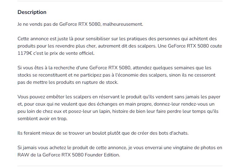 texte de l'annonce : 

Je ne vends pas de GeForce RTX 5080, malheureusement.

Cette annonce est juste là pour sensibiliser sur les pratiques des personnes qui achètent des produits pour les revendre plus cher, autrement dit des scalpers. Une GeForce RTX 5080 coute 1179€ c'est le prix de vente officiel.

Si vous êtes à la recherche d'une GeForce RTX 5080, attendez quelques semaines que les stocks se reconstituent et ne participez pas à l'économie des scalpers, sinon ils ne cesseront pas de mettre les produits en rupture de stock.

Vous pouvez embêter les scalpers en réservant le produit qu'ils vendent sans jamais les payer et, pour ceux qui ne veulent que des échanges en main propre, donnez-leur rendez-vous un peu loin de chez eux et posez-leur un lapin, histoire de bien leur faire perdre leur temps qu'ils semblent avoir en trop.

Ils feraient mieux de se trouver un boulot plutôt que de créer des bots d'achats.

Si jamais vous achetez le produit de cette annonce, je vous enverrai une vingtaine de photos en RAW de la GeForce RTX 5080 Founder Edition.