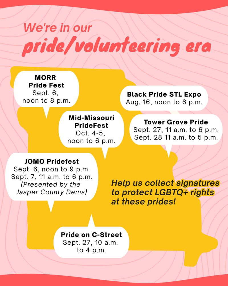 Map of events across Missouri where signature collection will occur for MO for LGBTQ's 2 initiative petitions to protect LGBTQ+ rights in Missouri. 

Events are:
Black Pride STL Expo (St. Louis): 8/16, 12-6pm
MORR Pride (Marshall): 9/6, 12-8pm
JOMO Pridefest (Joplin): 9/6-7 *presented by Jasper County Democrats, no volunteers needed*
Pride on C-Street (Springfield): 9/27, 10am-4pm
Tower Grove Pride (St. Louis): 9/27 11am - 6pm, and 9/28 11am-5pm