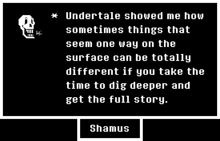 A picture of Papyrus from Undertale and the quote, "Undertale showed me how sometimes things that seem one way on the surface can be totally different if you take the time to dig deeper and get the full story."