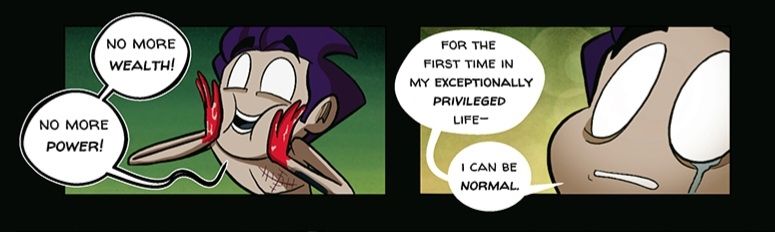 Two panels from the webcomic The Monster At My Door. It features an undead but very happy character with purple hair celebrating no longer having wealth, privelege and power.the character has pure white eyes, olive skin, and isn't wearing a shirt. There are a series of stitches on his chest in the shape of an X, and he has blood all over his hands. 

In the first panel he excitedly squishes his face with his bloody hands. 

The second panel is an extreme close up on his face as he looks up with wide eyes, a tear rolling down his cheek.

Text: 

"No more wealth! No more power!"

"For the first time in mg exceptionally privileged life--I can be normal."
