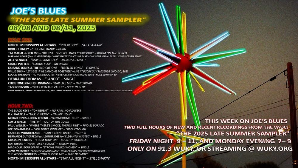 Image background: a multicolor neon star fixture, with text:

JOE'S BLUES
"THE 2025 LATE SUMMER SAMPLER"
08/03 AND 08/11, 2025
HOUR ONE
NORTH MISSISSIPPI ALL-STARS- "POOR BOY" - STILL SHAKIN'
ROBERT FINELY - "HELPING HAND" - BORN
TAJ MAHAL & KEB MO - "BLUES'LL GIVE YOU BACK YOUR SOUL" - ROOM ON THE PORCH MARIA MULDAUR (Feat. ELVIN BISHOP) - "WHAT MAKES YOU ACT LIKE THAT"- ONE HOUR MAMA: THE BLUES OF VICTORIA SPIVEY ALLY VENABLE - "MAYBE SOME DAY" - MONEY & POWER GRACE POTTER - "LOSING YOU" - MEDICINE
DURAND JONES & THE INDICATIONS - "BEEN SO LONG" - FLOWERS
WILLIE BUCK - "LET'S SEE IF WE CAN COME TOGETHER" - LIVE AT BUDDY GUY'SLEGENDS, CHICAGO, 2023
KOOL & THE GANG-"JUNGLE BOOGIE (THE REFLEX REVISION RADIO EDIT) - KOOL SUMMER EP
DEBRAUN THOMAS - "LANDO" - SINGLE
CHRISTONE KINGFISH INGRAM - "BAD LIKE ME" - HARD ROAD
TAD ROBINSON - "KEEP IT IN THE VAULT" - SOUL IN BLUE
CEDRIC BURNSIDE, SHARDE THOMAS-MALLOY, AND TERINE JACKSON - "WANG DANG DOODLE" - SINNERS MOTION PICTURE SOUND TRACK
HOUR TWO:
THE BLACK KEYS - "ON REPEAT" - NO RAIN, NO FLOWERS D.K. HARRELL - "TALKIN' HEAVY" - TALKIN' HEAVY NORAH JONES & JOHN LEGEND - "SUMMERTIME BLUE" - SINGLE COYLE GIRELLI - "PRETTY" - OUT OF THIS TOWN
PAUL WELLER - "WHERE THERE'S SMOKE, THERE'S FIRE" - FIND EL DORADO JOE BONAMASSA - "YOU DON'T OWN ME" - "BREAKTROUGH CAROLYN WONDERLAND - "I AIN'T GOING BACK" - TRUTH IS HERMANOS GUTIÉRREZ (Feat. LEON BRIDGES) - "ELEGANTLY WASTED" -SINGLE GRAYSON JENKINS - "FROM NOW ON" - COUNTRY PARABLES NAT MYERS - "HEART LIKE A SCROLL" - YELLOW PERIL MAGNOLIA BOULEVARD - "STRONG WILLED WOMEN" - SINGLE JAMES MCMURTRY -BACK TO COEUR D'ALENE"-THE BLACK DOG AND THE WANDERING BOY THE WOOD BROTHERS - YOU CHOOSE ME" - PUFF OF SMOKE NORTH MISSISSIPPI ALL-STARS - "STAY ALL NIGHT" - STILL SHAKIN'
THIS WEEK ON JOE'S BLUES
TWO FULL HOURS OF NEW AND RECENT RECORDINGS FROM THE VAULT
"THE 2025 LATE SUMMER SAMPLER"
FRIDAY NIGHT 9-11, AND MONDAY EVENING 7-9
ONLY ON 91.3 WUKY, OR STREAMING @ WUKY.ORG