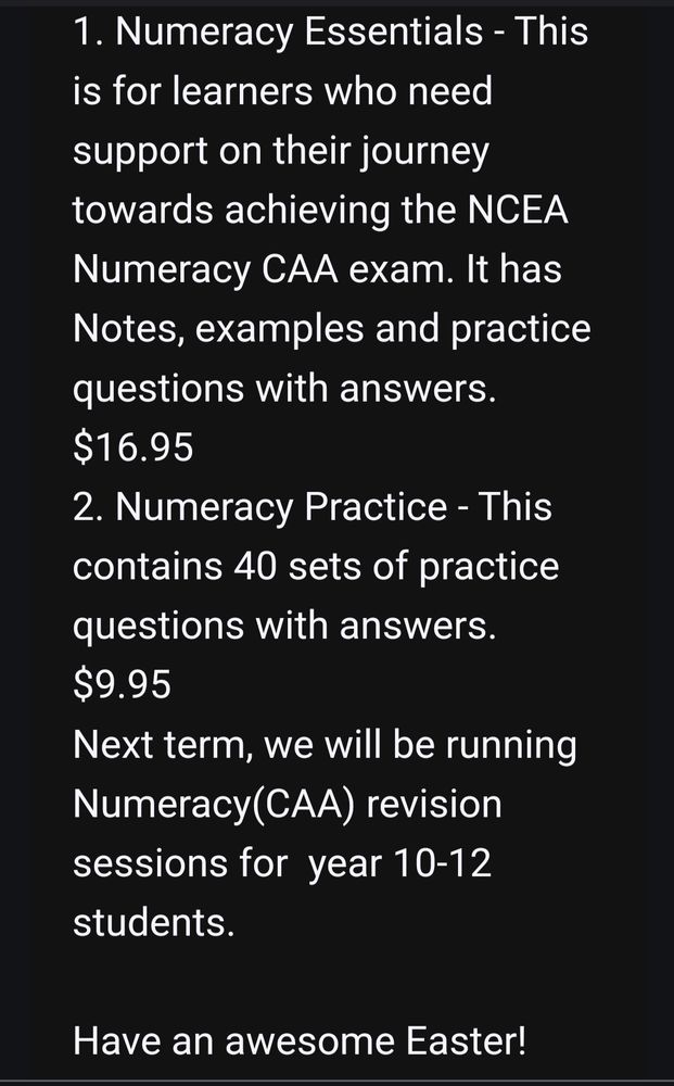 Screen shot from an email, the visible text says "1. Numeracy Essentials - This is for learners who need support on their journey towards achieving the NCEA Numeracy CAA exam. It has Notes, examples and practice questions with answers
$16.95
2. Numeracy Practice- This contains 40 sets of practice questions with answers
$9.95
Next term, we will be running Numeracy(CAA) revision sessions for year 10-12 students. 
Have an awesome Easter! "