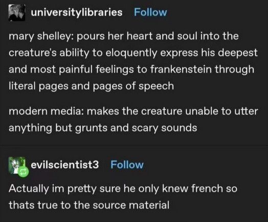 universitylibraries
mary shelley: pours her heart and soul into the creature's ability to eloquently express his deepest and most painful feelings to frankenstein through literal pages and pages of speech

modern media: makes the creature unable to utter anything but grunts and scary sounds

evilscientist3
Actually im pretty sure he only knew french so thats true to the source material