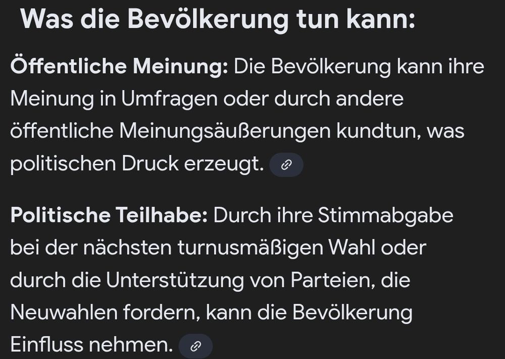 Was die Bevölkerung tun kann:

Öffentliche Meinung: Die Bevölkerung kann ihre Meinung in Umfragen oder durch andere Meinungsäußerungen kundtun, was politischen Druck erzeugt.

Politische Teilhabe: Durch ihre Stimmabgabe bei der nächsten turnusmäßigen Wahl oder durch die Unterstützung von Parteien, die Neuwahlen fordern, kann die Bevölkerung Einfluss nehmen.