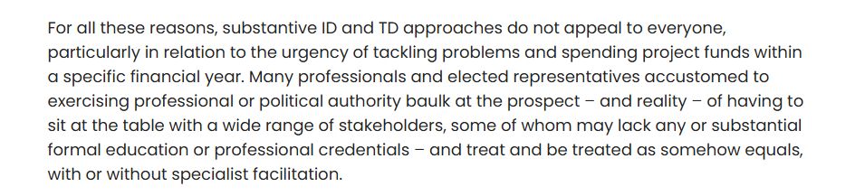 For all these reasons, substantive ID and TD approaches do not appeal to everyone, particularly in relation to the urgency of tackling problems and spending project funds within a specific financial year. Many professionals and elected representatives accustomed to exercising professional or political authority baulk at the prospect – and reality – of having to sit at the table with a wide range of stakeholders, some of whom may lack any or substantial formal education or professional credentials – and treat and be treated as somehow equals, with or without specialist facilitation.