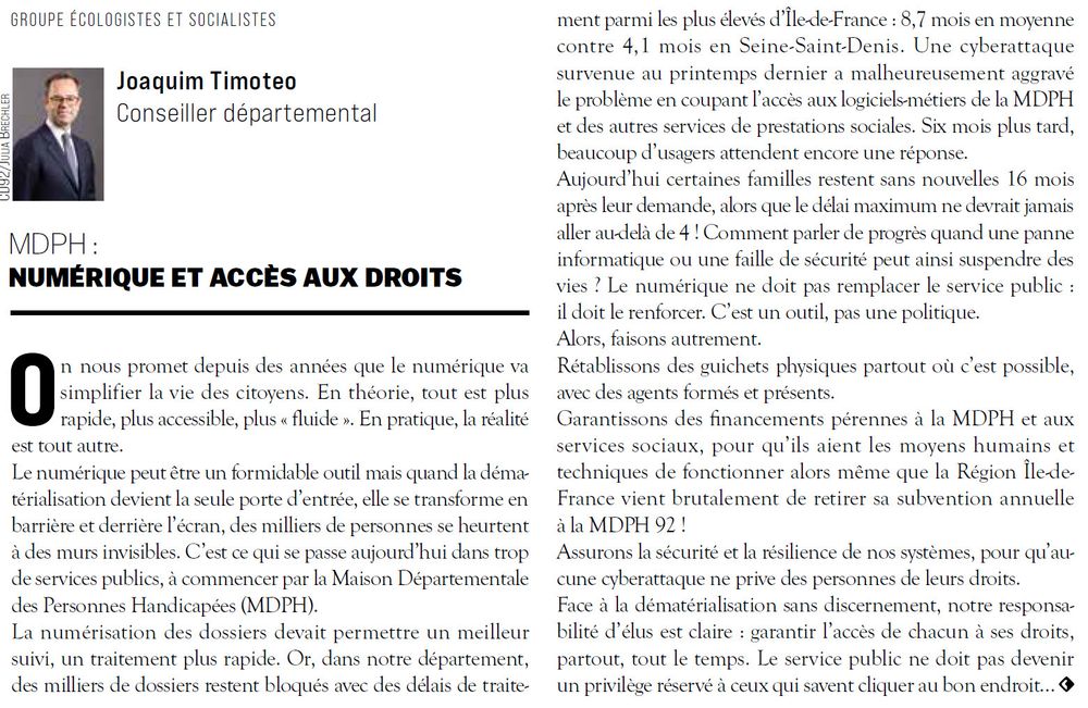 On nous promet depuis des années que le numérique va
simplifier la vie des citoyens. En théorie, tout est plus
rapide, plus accessible, plus « fluide ». En pratique, la réalité
est tout autre.
Le numérique peut être un formidable outil mais quand la dématérialisation devient la seule porte d’entrée, elle se transforme en
barrière et derrière l’écran, des milliers de personnes se heurtent
à des murs invisibles. C’est ce qui se passe aujourd’hui dans trop
de services publics, à commencer par la Maison Départementale
des Personnes Handicapées (MDPH).
La numérisation des dossiers devait permettre un meilleur
suivi, un traitement plus rapide. Or, dans notre département,
des milliers de dossiers restent bloqués avec des délais de traitement
parmi les plus élevés d’Île-de-France : 8,7 mois en moyenne
contre 4,1 mois en Seine-Saint-Denis. Une cyberattaque
survenue au printemps dernier a malheureusement aggravé
le problème en coupant l’accès aux logiciels-métiers de la MDPH
et des autres services de prestations sociales. Six mois plus tard,
beaucoup d’usagers attendent encore une réponse.
Aujourd’hui certaines familles restent sans nouvelles 16 mois
après leur demande, alors que le délai maximum ne devrait jamais
aller au-delà de 4 ! Le numérique ne doit pas remplacer le service public :
il doit le renforcer. C’est un outil, pas une politique.
Alors, faisons autrement.
Rétablissons des guichets physiques partout où c’est possible,
avec des agents formés et présents.
Garantissons des financements pérennes à la MDPH et aux
services sociaux !
Assurons la sécurité et la résilience de nos systèmes, pour qu’aucune
cyberattaque ne prive des personnes de leurs droits.
Face à la dématérialisation sans discernement, notre responsabilité
d’élus est claire : garantir l’accès de chacun à ses droits,
partout, tout le temps. Le service public ne doit pas devenir
un privilège réservé à ceux qui savent cliquer au bon endroit