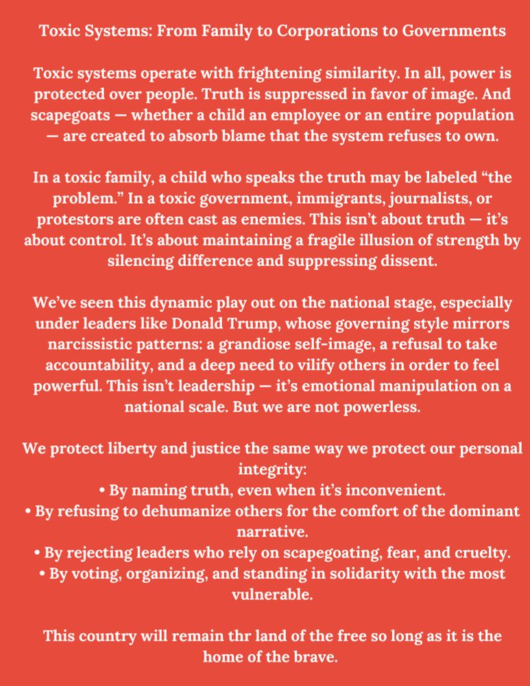 Toxic Systems: From Family to Corporations to Governments
Toxic systems operate with frightening similarity. In all, power is protected over people. Truth is suppressed in favor of image. And scapegoats - whether a child an employee or an entire population
- are created to absorb blame that the system refuses to own.
In a toxic family, a child who speaks the truth may be labeled "the problem." In a toxic government, immigrants, journalists, or protestors are often cast as enemies. This isn't about truth - it's about control. It's about maintaining a fragile illusion of strength by silencing difference and suppressing dissent.
We've seen this dynamic play out on the national stage, especially under leaders like Donald Trump, whose governing style mirrors narcissistic patterns: a grandiose self-image, a refusal to take accountability, and a deep need to vilify others in order to feel powerful. This isn't leadership - it's emotional manipulation on a national scale. But we are not powerless.
We protect liberty and justice the same way we protect our personal integrity:
• By naming truth, even when it's inconvenient.
• By refusing to dehumanize others for the comfort of the dominant narrative.
• By rejecting leaders who rely on scapegoating, fear, and cruelty.
• By voting, organizing, and standing in solidarity with the most vulnerable.
This country will remain thr land of the free so long as it is the home of the brave.
