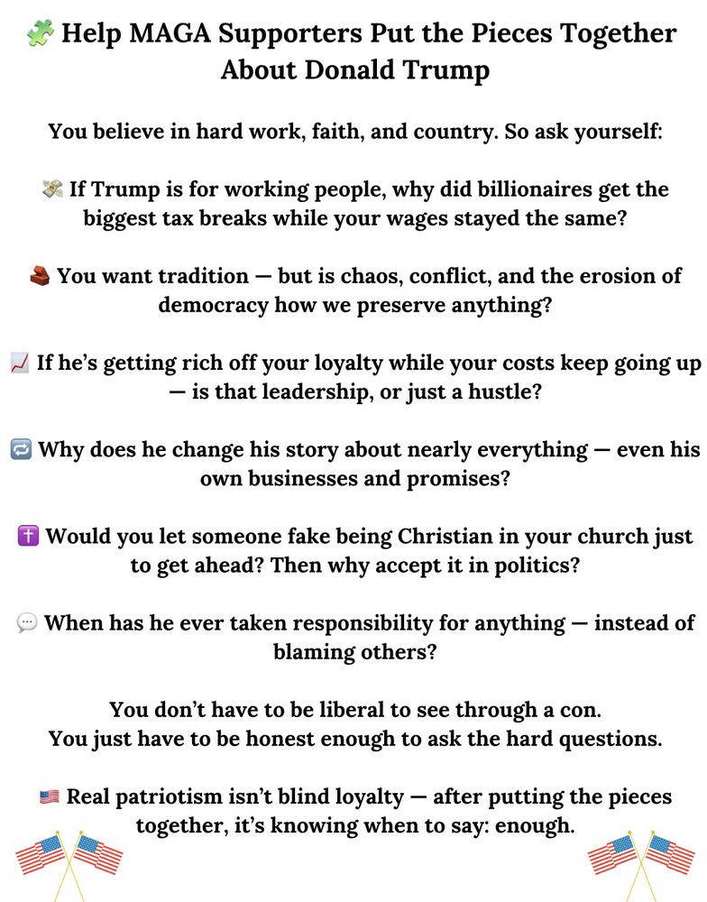 Help MAGA Supporters Put the Pieces Together
About Donald Trump
You believe in hard work, faith, and country. So ask yourself:
& If Trump is for working people, why did billionaires get the biggest tax breaks while your wages stayed the same?
You want tradition - but is chaos, conflict, and the erosion of democracy how we preserve anything?
N If he's getting rich off your loyalty while your costs keep going up
— is that leadership, or just a hustle?
@ Why does he change his story about nearly everything - even his own businesses and promises?
* Would you let someone fake being Christian in your church just to get ahead? Then why accept it in politics?
When has he ever taken responsibility for anything - instead of blaming others?
You don't have to be liberal to see through a con.
You just have to be honest enough to ask the hard questions.
= Real patriotism isn't blind loyalty - after putting the pieces together, it's knowing when to say: enough.