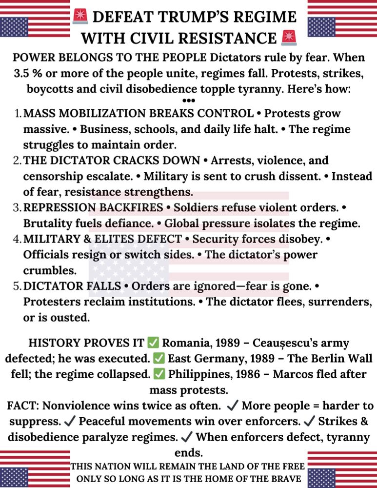 DEFEAT TRUMP'S REGIME WITH CIVIL RESISTANCE
POWER BELONGS TO THE PEOPLE Dictators rule by fear. When 3.5 % or more of the people unite, regimes fall. Protests, strikes, boycotts and civil disobedience topple tyranny. Here's how:
1. MASS MOBILIZATION BREAKS CONTROL • Protests grow massive. • Business, schools, and daily life halt. • The regime struggles to maintain order.
2. THE DICTATOR CRACKS DOWN • Arrests, violence, and censorship escalate. • Military is sent to crush dissent. • Instead of fear, resistance strengthens.
3. REPRESSION BACKFIRES • Soldiers refuse violent orders. •
Brutality fuels defiance. • Global pressure isolates the regime.
4. MILITARY & ELITES DEFECT • Security forces disobey. •
Officials resign or switch sides. • The dictator's power crumbles.
5. DICTATOR FALLS • Orders are ignored-fear is gone. •
Protesters reclaim institutions. • The dictator flees, surrenders, or is ousted.
HISTORY PROVES IT V
Romania, 1989 - Ceausescu's army
defected; he was executed. ~ East Germany, 1989 - The Berlin Wall fell; the regime collapsed. ~ Philippines, 1986 - Marcos fled after mass protests.
FACT: Nonviolence wins twice as often. / More people = harder to
suppress. V Peaceful movements win over enforcers. V Strikes & disobedience paralyze regimes. V When enforcers defect, tyranny ends.
THIS NATION WILL REMAIN THE LAND OF THE FREE ONLY SO LONG AS IT IS THE HOME OF THE BRAVE