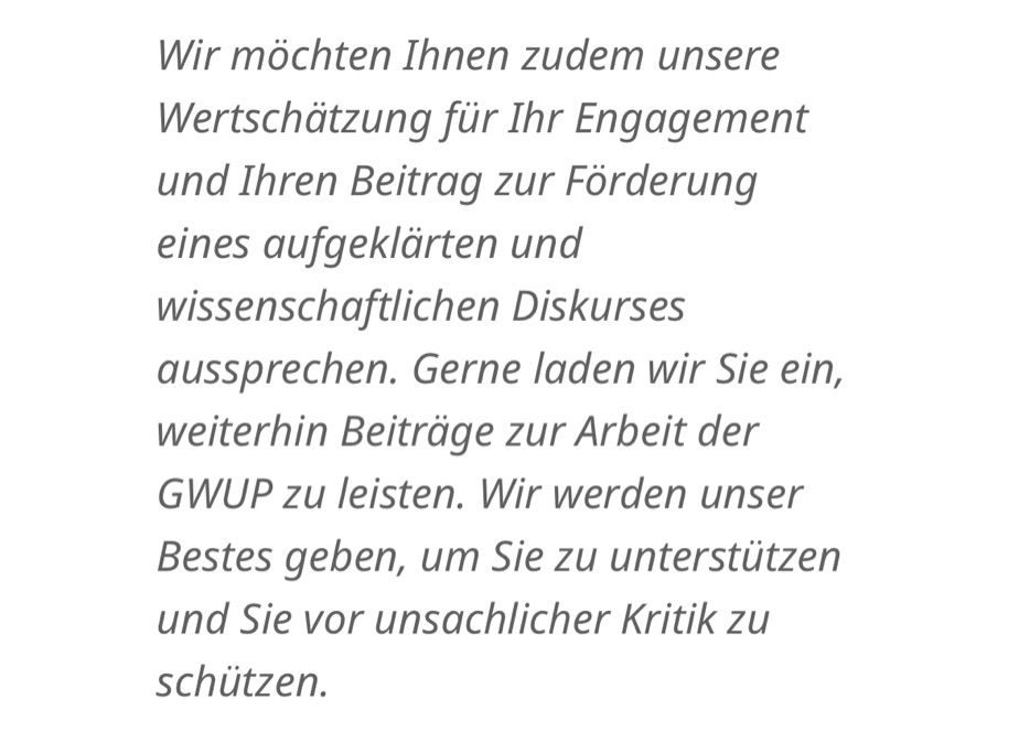 "Wir möchten Ihnen zudem unsere Wertschätzung für Ihr Engagement und Ihren Beitrag zur Förderung eines aufgeklärten und wissenschaftlichen Diskurses aussprechen. Gerne laden wir Sie ein, weiterhin Beiträge zur Arbeit der GWUP zu leisten. Wir werden unser Bestes geben, um Sie zu unterstützen und Sie vor unsachlicher Kritik zu schützen."
