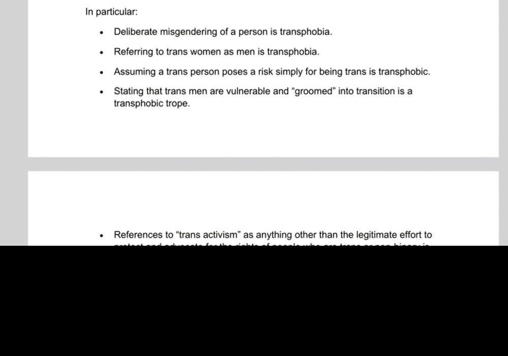 In particular: 
. 
. 
Deliberate misgendering of a person is transphobia. 
Referring to trans women as men is transphobia. 
Assuming a trans person poses a risk simply for being trans is transphobic. Stating that trans men are vulnerable and "groomed" into transition is a transphobic trope. 
References to "trans activism" as anything other than the legitimate effort to protect and advocate for the rights of people who are trans or non-binary is transphobic. 
Alleging that Quakers have been "infiltrated" by trans activists is a transphobic conspiracy theory and we are particularly offended by it. 
The notion that supporting and advocating for the safety, wellbeing, and inclusion of trans people could be damaging to the Religious Society's reputation, or even "might be the thing that finally destroys them" is shocking and dangerous. It is fearmongering, threatening, and extreme. 
