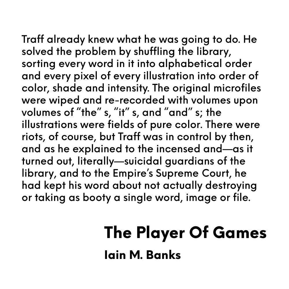 Quote about alien general Traff and his promise not to destroy a captured library 

Traff already knew what he was going to do. He solved the problem by shuffling the library, sorting every word in it into alphabetical order and every pixel of every illustration into order of color, shade and intensity. The original microfiles were wiped and re-recorded with volumes upon volumes of "the"s, "it"s, and "and"s; the illustrations were fields of pure color. There were riots, of course, but Traff was in control by then, and as he explained to the incensed and-as it turned out, literally-suicidal guardians of the library, and to the Empire's Supreme Court, he had kept his word about not actually destroying or taking as booty a single word, image or file.
