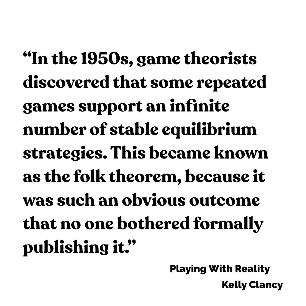 In the 1950s, game theorists discovered that some repeated games support an infinite number of stable equilibrium strategies. This became known as the folk theorem, because it was such an obvious outcome that no one bothered formally publishing it.