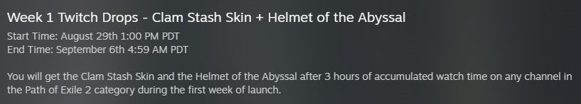 Week 1 Twitch Drops - Clam Stash Skin + Helmet of the Abyssal
Start Time: August 29th 1:00 PM PDT
End Time: September 6th 4:59 AM PDT

You will get the Clam Stash Skin and the Helmet of the Abyssal after 3 hours of accumulated watch time on any channel in the Path of Exile 2 category during the first week of launch.