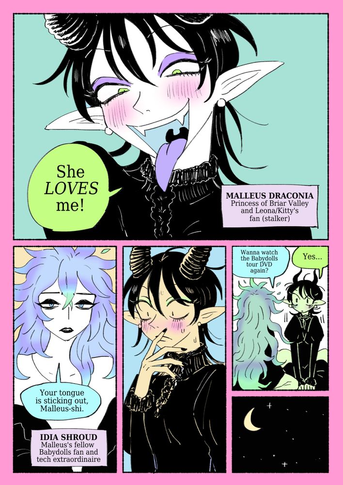 Malleus: She LOVES me!
(MALLEUS DRACONIA: Princess of Briar Valley and Leona/Kitty's fan/stalker) 
Malleus is very proud of herself.
Idia: Your tongue is sticking out, Malleus-shi.
(IDIA SHROUD: Malleus's fellow Babydolls fan and tech extraordinaire)
Malleus becomes self-conscious and puts her tongue away. 
Idia: Wanna watch the Babydolls tour DVD again?
Malleus perks up.
Malleus: Yes...
And so the night continues...