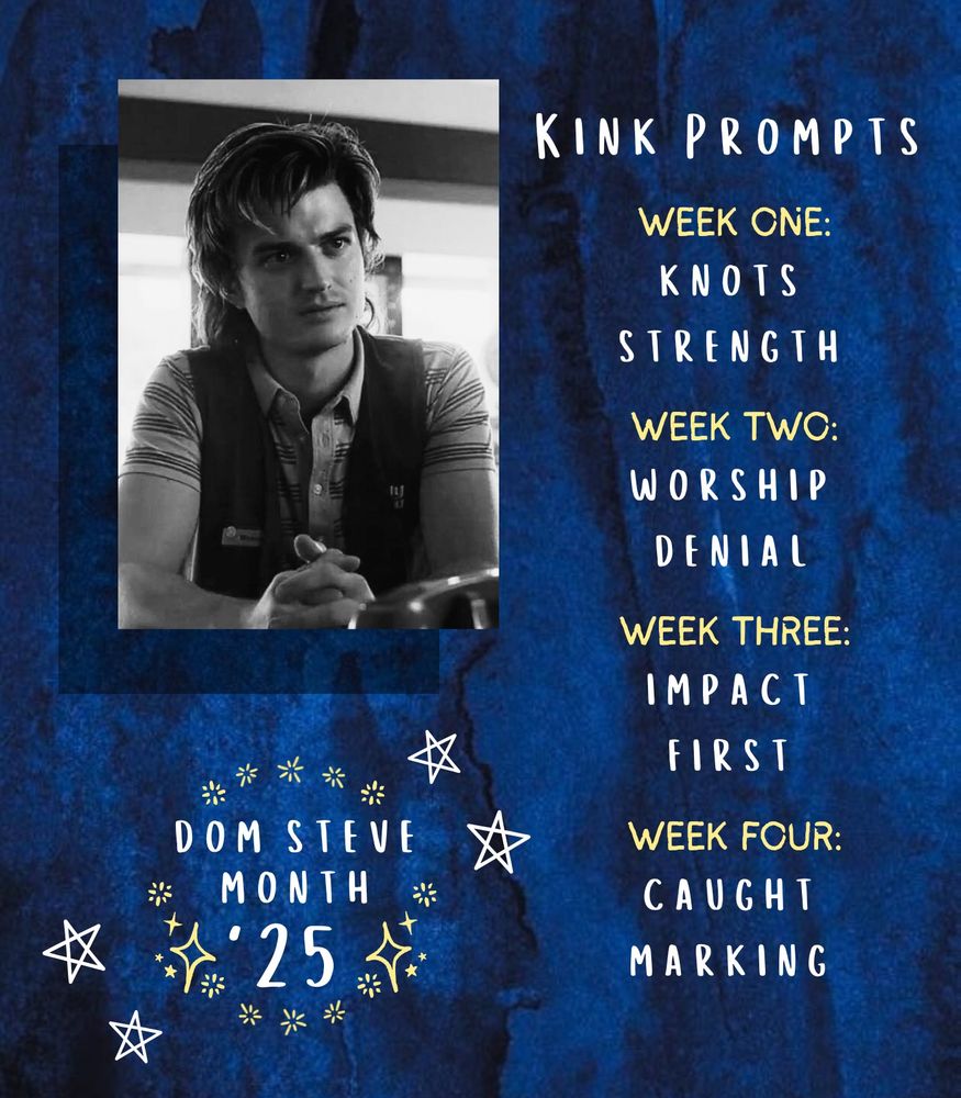 A dark blue and black watercolor background with a black and white image of Stranger Things character Steve Harrington in the upper left hand corner. Below that is the Dom Steve Month icon. On the right side of the flyer is a list in white and yellow text:

Kink Prompts

Week One:
Knots
Strength

Week Two:
Worship
Denial

Week Three:
Impact
First

Week Four:
Caught
Marking