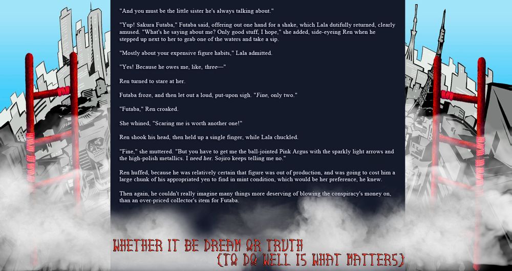“And you must be the little sister he’s always talking about.”

“Yup! Sakura Futaba,” Futaba said, offering out one hand for a shake, which Lala dutifully returned, clearly amused. “What’s he saying about me? Only good stuff, I hope,” she added, side-eyeing Ren when he stepped up next to her to grab one of the waters and take a sip.

“Mostly about your expensive figure habits,” Lala admitted.

“Yes! Because he owes me, like, three—”

Ren turned to stare at her.

Futaba froze, and then let out a loud, put-upon sigh. “Fine, only two.”

“Futaba,” Ren croaked.

She whined, “Scaring me is worth another one!”

Ren shook his head, then held up a single finger, while Lala chuckled.

“Fine,” she muttered. “But you have to get me the ball-jointed Pink Argus with the sparkly light arrows and the high-polish metallics. I need her. Sojiro keeps telling me no.”

Ren huffed, because he was relatively certain that figure was out of production, and was going to cost him a large chunk of his appropriated yen to find in mint condition, which would be her preference, he knew.

Then again, he couldn’t really imagine many things more deserving of blowing the conspiracy’s money on, than an over-priced collector’s item for Futaba.