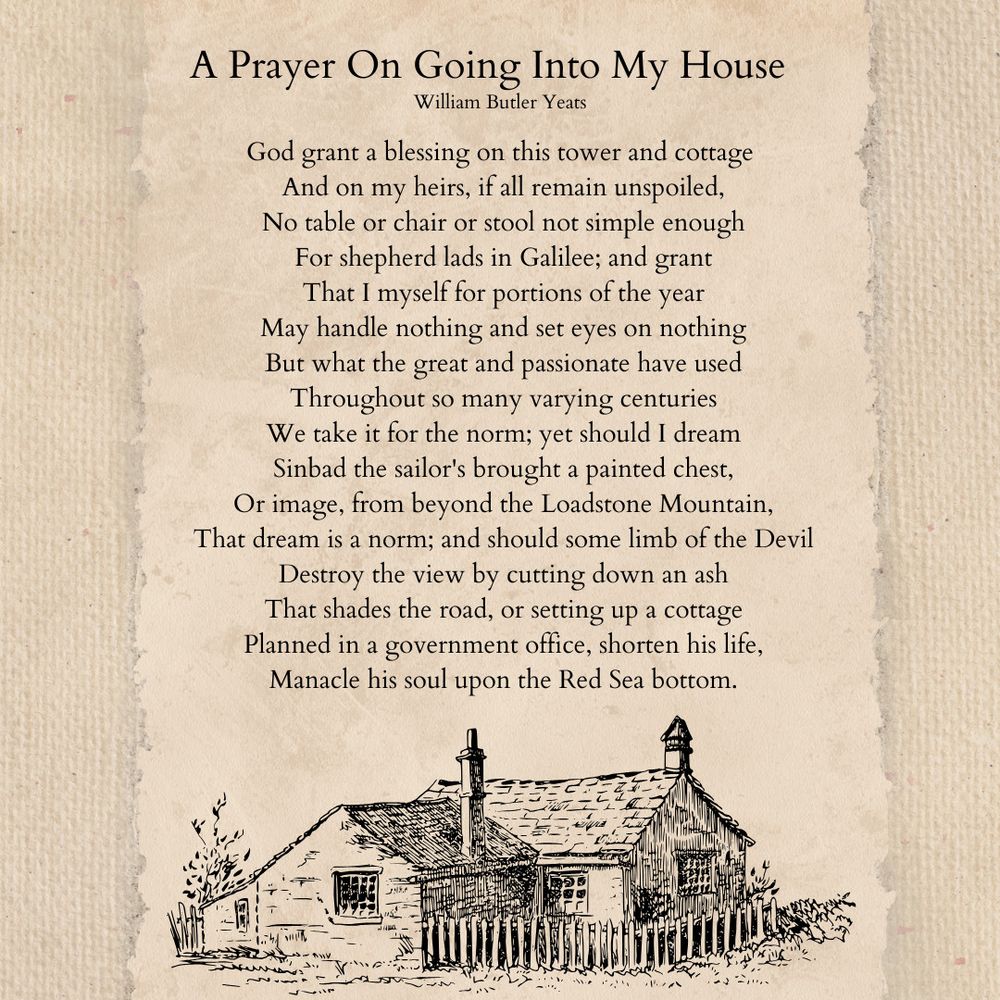 A Prayer On Going Into My House
William Butler Yeats

God grant a blessing on this tower and cottage
 And on my heirs, if all remain unspoiled,
 No table or chair or stool not simple enough
 For shepherd lads in Galilee; and grant
 That I myself for portions of the year
 May handle nothing and set eyes on nothing
 But what the great and passionate have used
 Throughout so many varying centuries
 We take it for the norm; yet should I dream
 Sinbad the sailor's brought a painted chest,
 Or image, from beyond the Loadstone Mountain,
 That dream is a norm; and should some limb of the Devil
 Destroy the view by cutting down an ash
 That shades the road, or setting up a cottage
 Planned in a government office, shorten his life,
 Manacle his soul upon the Red Sea bottom.

[Illustration of a cottage]