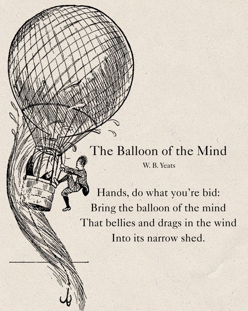  The Balloon of the Mind
W.B. Yeats

Hands, do what you’re bid:
Bring the balloon of the mind
That bellies and drags in the wind
Into its narrow shed.