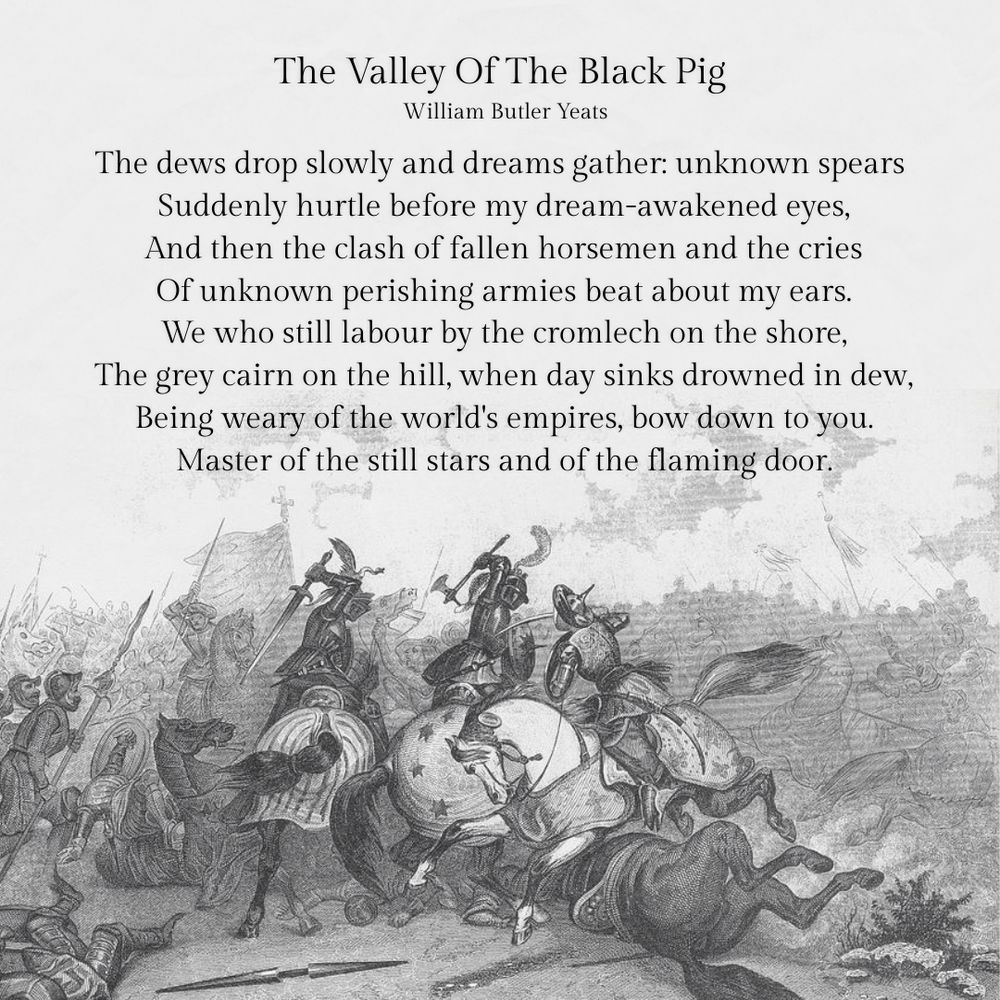The Valley Of The Black Pig
William Butler Yeats

The dews drop slowly and dreams gather:  unknown spears
Suddenly hurtle before my dream-awakened eyes,
And then the clash of fallen horsemen and the cries
Of unknown perishing armies beat about my ears.
We who still labour by the cromlech on the shore,
The grey cairn on the hill, when day sinks drowned in dew,
Being weary of the world's empires, bow down to you.
Master of the still stars and of the flaming door.