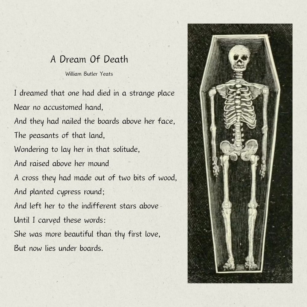 A Dream of Death
William Butler Yeats

I dreamed that one had died in a strange place
 Near no accustomed hand,
 And they had nailed the boards above her face,
 The peasants of that land,
 Wondering to lay her in that solitude,
 And raised above her mound
 A cross they had made out of two bits of wood,
 And planted cypress round;
 And left her to the indifferent stars above
 Until I carved these words:
 She was more beautiful than thy first love,
 But now lies under boards.

Accompanied by an illustration of a skeleton in a coffin. 