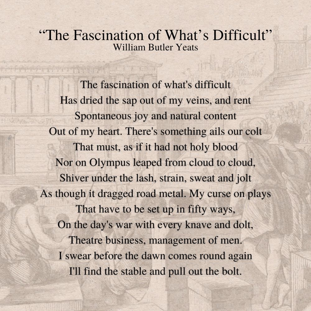 The Fascination of What’s Difficult
By William Butler Yeats
The fascination of what's difficult
Has dried the sap out of my veins, and rent
Spontaneous joy and natural content
Out of my heart. There's something ails our colt
That must, as if it had not holy blood
Nor on Olympus leaped from cloud to cloud,
Shiver under the lash, strain, sweat and jolt
As though it dragged road metal. My curse on plays
That have to be set up in fifty ways,
On the day's war with every knave and dolt,
Theatre business, management of men.
I swear before the dawn comes round again
I'll find the stable and pull out the bolt.