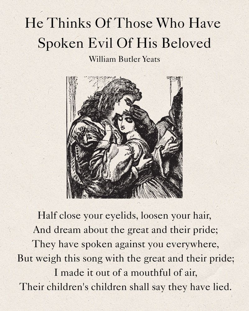 He Thinks Of Those Who Have Spoken Evil Of His Beloved
William Butler Yeats
Half close your eyelids, loosen your hair,
And dream about the great and their pride;
They have spoken against you everywhere,
But weigh this song with the great and their pride;
I made it out of a mouthful of air,
Their children's children shall say they have lied.