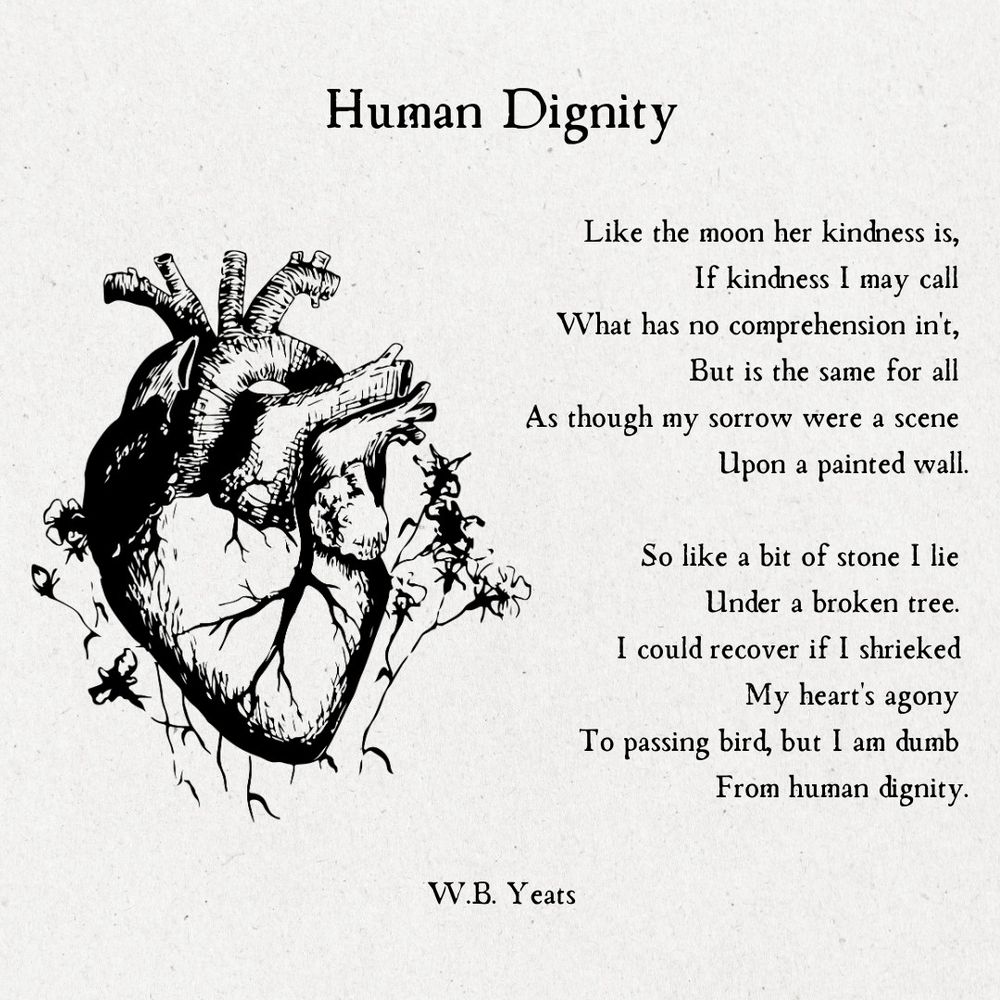 A Man Young And Old: 2. Human Dignity

Like the moon her kindness is,
If kindness I may call
What has no comprehension in't,
But is the same for all
As though my sorrow were a scene
Upon a painted wall.

So like a bit of stone I lie
Under a broken tree.
I could recover if I shrieked
My heart's agony
To passing bird, but I am dumb
From human dignity.

W.B. Yeats