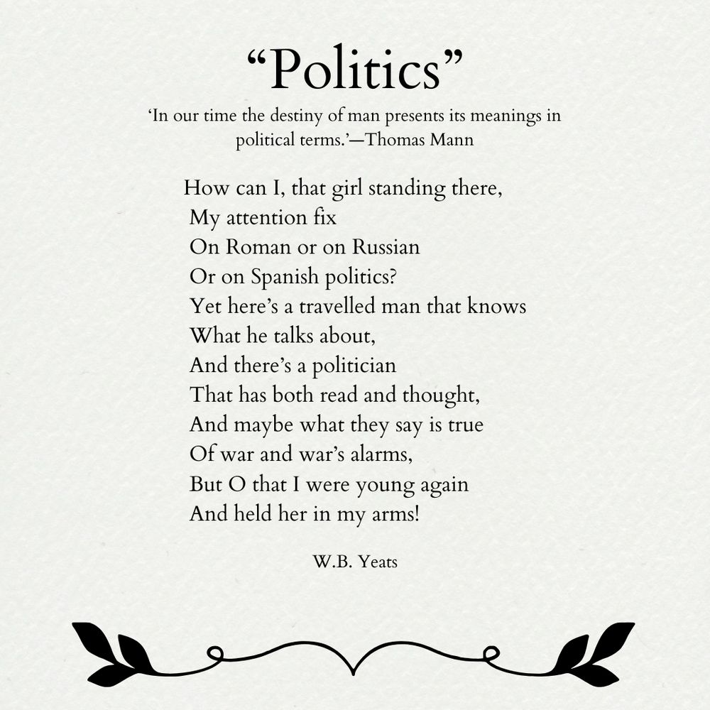 “Politics”

‘In our time the destiny of man presents its meanings in political terms.’—Thomas Mann

How can I, that girl standing there,
 My attention fix
 On Roman or on Russian
 Or on Spanish politics?
 Yet here’s a travelled man that knows
 What he talks about,
 And there’s a politician
 That has both read and thought,
 And maybe what they say is true
 Of war and war’s alarms,
 But O that I were young again
 And held her in my arms!

W.B. Yeats