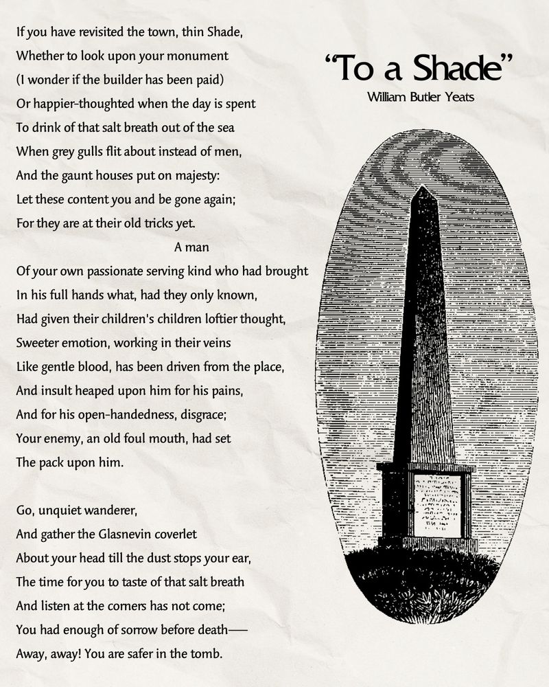 To a Shade
William Butler Yeats

IF you have revisited the town, thin Shade,Whether to look upon your monument(I wonder if the builder has been paid)Or happier-thoughted when the day is spentTo drink of that salt breath out of the seaWhen grey gulls flit about instead of men,And the gaunt houses put on majesty:Let these content you and be gone again;For they are at their old tricks yet.

A manOf your own passionate serving kind who had broughtIn his full hands what, had they only known,Had given their children's children loftier thought,Sweeter emotion, working in their veinsLike gentle blood, has been driven from the place,And instilt heaped upon him for his pains,And for his open-handedness, disgrace;Your enemy, an old fotil mouth, had setThe pack upon him.

Go, unquiet wanderer,And gather the Glasnevin coverletAbout your head till the dust stops your ear,The time for you to taste of that Salt breathAnd listen at the corners has not come;You had enough of sorrow before death --Away, away! You are safer in the tomb.