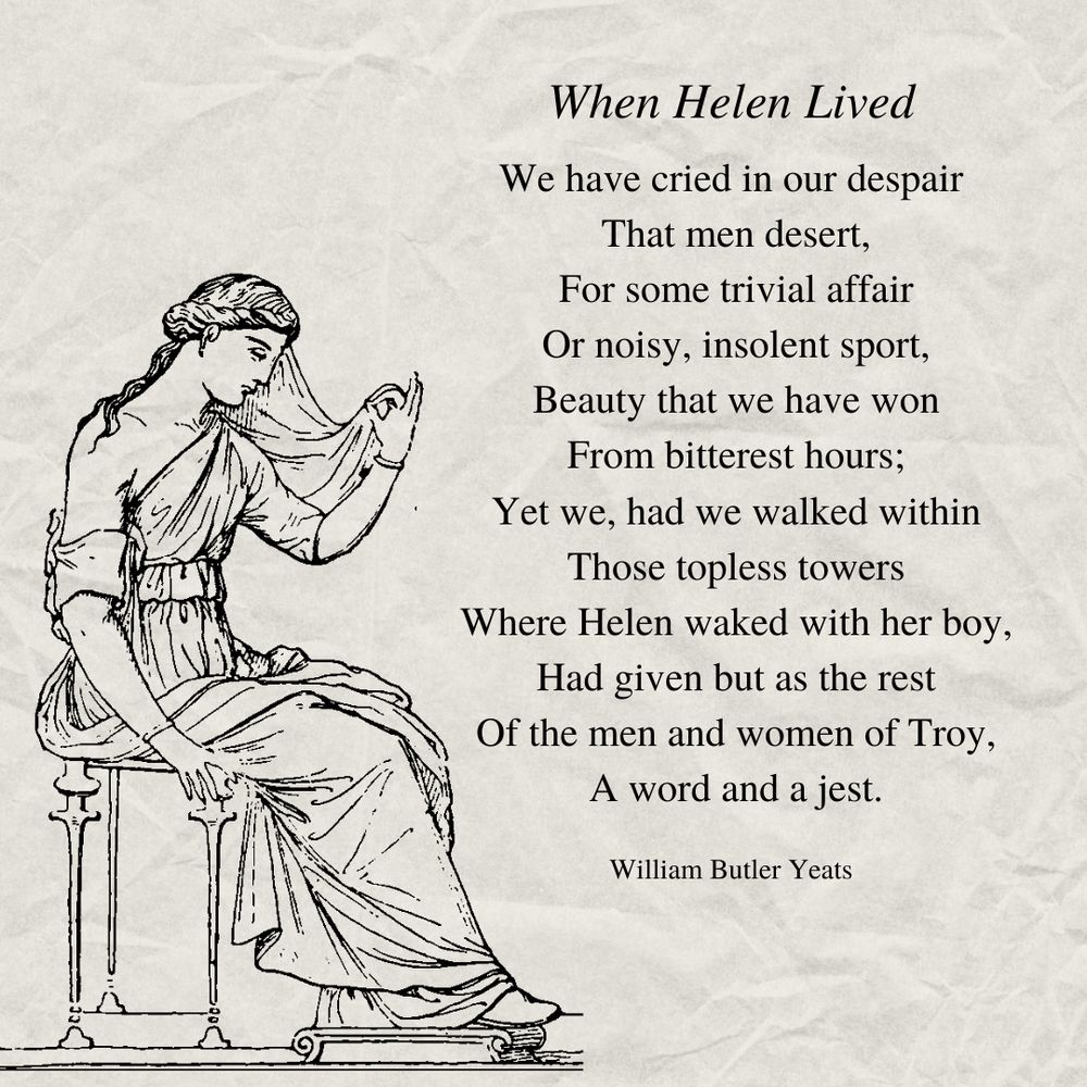 When Helen Lived

We have cried in our despair
That men desert,
For some trivial affair
Or noisy, insolent sport,
Beauty that we have won
From bitterest hours;
Yet we, had we walked within
Those topless towers
Where Helen waked with her boy,
Had given but as the rest
Of the men and women of Troy,
A word and a jest.

William Butler Yeats