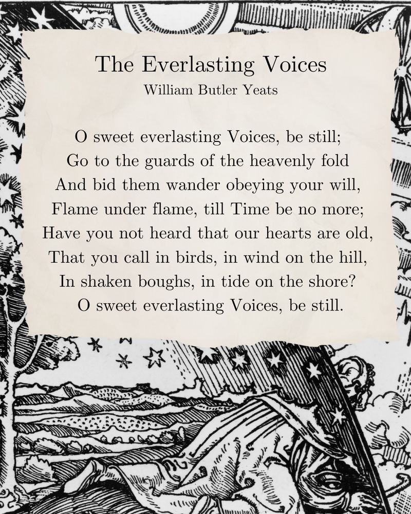 The Everlasting Voices
William Butler Yeats

O sweet everlasting Voices, be still; 
Go to the guards of the heavenly fold 
And bid them wander obeying your will, 
Flame under flame, till Time be no more; 
Have you not heard that our hearts are old, 
That you call in birds, in wind on the hill, 
In shaken boughs, in tide on the shore? 
O sweet everlasting Voices, be still.