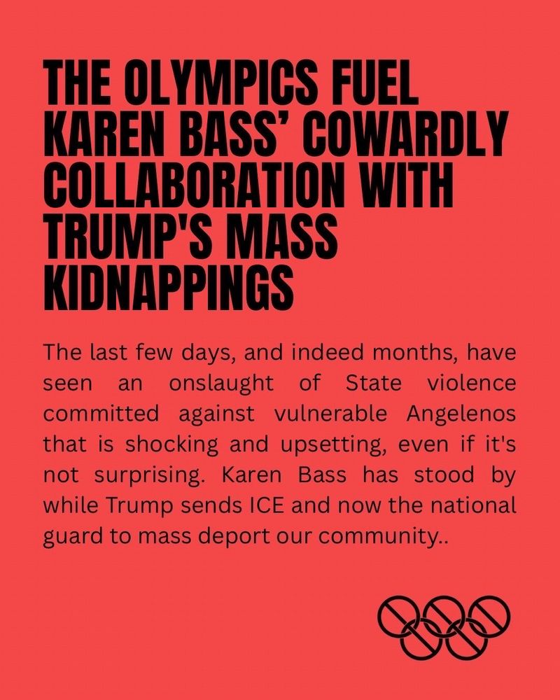 Nolympics June ICE raids statement


The Olympics Fuel Karen Bass’ Cowardly Collaboration with Trump's Mass Kidnappings


The last few days, and indeed months, have seen an onslaught of State violence committed against vulnerable Angelenos that is shocking and upsetting, even if it's not surprising. Karen Bass has stood by while Trump sends ICE and now the national guard to mass deport our community.

As LAPD worked side by side with ICE, providing cover and crowd control as security guards for the invading troops, it appeared that Mayor Bass sat back and let it all happen. But her earlier actions also enabled it: in January 2024 she invited ICE, DHS, and the Secret service to set up shop in LA for the Olympics–they've been working to gain a bigger foothold here for a year and a half. Bass requested the National Special Security Event designation that allows federal security agencies to operate in LA beginning an unprecedented 4 years early–the farthest in advance the designation has ever been granted. The Olympics are greasing the wheels for  the Feds to tear our families apart.

Bass is also operating under Trump's thumb. Because Olympic planning is in such a dismal state, the city is reliant on the federal government for $3 billion for Olympics-related transportation (including an absurd $2 billion to rent buses) and an estimated $2 billion more for “security.” The Mayor isn't in a position to question Trump because he's got billions of federal dollars in leverage over her.

If you're wondering why Karen Bass has done nothing but release statements about the kidnappings of community members by masked men, that's one reason why. The Olympics not only invite the Feds to violently harass and deport Angelenos. They're being used to keep Mayor Bass from doing her job: protecting Angelenos.

The Olympics make LA weaker. We don't need them.

#CancelTheOlympics
