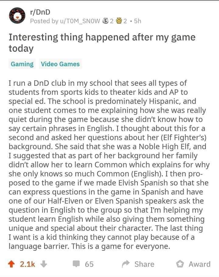 post by T0M_SN0W:
Interesting thing happened after my game today.
#gaming
I run a DnD club in my school that sees all types of students from sports kids to theater kids and AP to special ed. The school is predominately Hispanic, and one student comes to me explaining how she was really quiet during the game because she didn’t know how to say certain phrases in English. I thought about this for a second and asked her questions about her (Elf Fighter’s) background. She said that she was a Noble High Elf, and I suggested that as part of her background her family didn’t allow her to learn Common which explains for why she only knows so much Common (English). I then proposed to the game if we made Elvish Spanish so that she can express questions in the game in Spanish and have one of our Half-Elven or Elven Spanish speakers ask the question in English to the group so that I’m helping my student learn English while also giving them something unique and special about their character. The last thing I want is a kid thinking they cannot play because of a language barrier. This is a game for everyone.