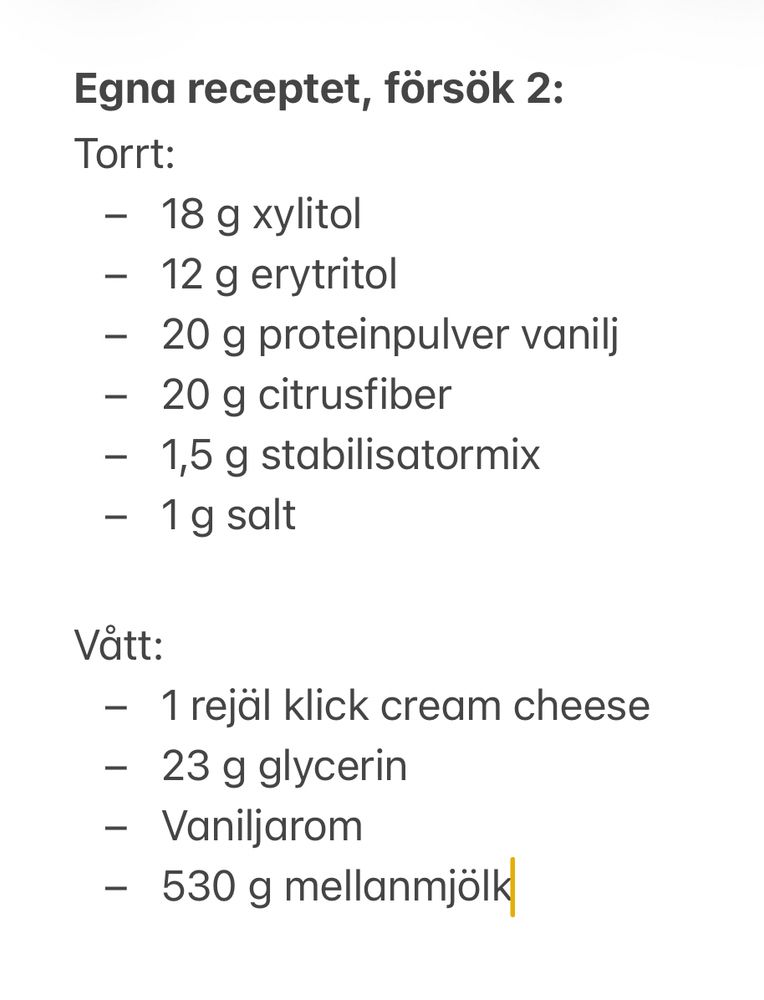 Torrt:
- 18 g xylitol
- 12 g erytritol
- 20 g proteinpulver vanilj
- 20 g citrusfiber
- 1,5 g stabilisatormix
- 1 g salt

Vått:
- 1 rejäl klick cream cheese
- 23 g glycerin
- Vaniljarom
- 530 g mellanmjölk
