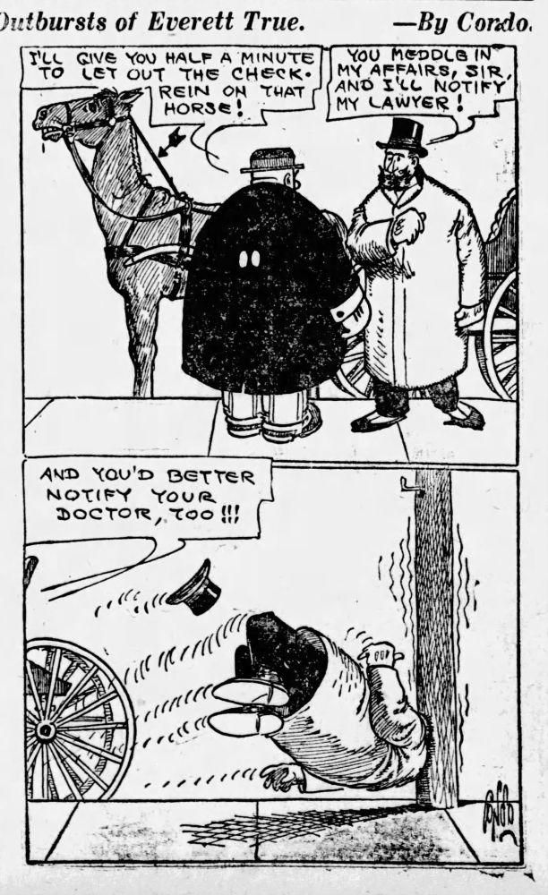 Outbursts of Everett True.
I'LL TO
GIVE YOU HALF A MINUTE LET OUT THE CHECK-
REIN ON THAT HORSE!

YOU MEDDLE IN MY AFFAIRS, SIR, AND ILL NOTIFY MY LAWYER!

AND YOU'D BETTER NOTIFY YOUR
DOCTOR, TOO!!!
