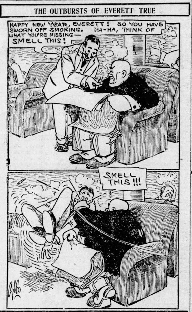 HAPPY NEW YEAR, EVERETT! SO YOU HAVE SWORN OFF SMOKING.
HA-HA, THINK OF
WHAT YOU'RE MISSING —
SMELL THIS!

SMELL THIS!!!

MR TRUE IS SITTING IN THE READING ROOM READING HIS NEWSPAPER
AN AQUAINTENCE KNOWING THAT MR TRUE HAS QUIT SMOKING, WAVES A LIT CIGAR UNDER MR TRUE’S NOSE AND SAY’S SMELL THIS

MR TRUE , NOT APPRECIATING THIS GAVE THE MAN A SOLID LEFT FIST TO THE FACE, KNOCKING THE MAN OFF HIS FEET.
