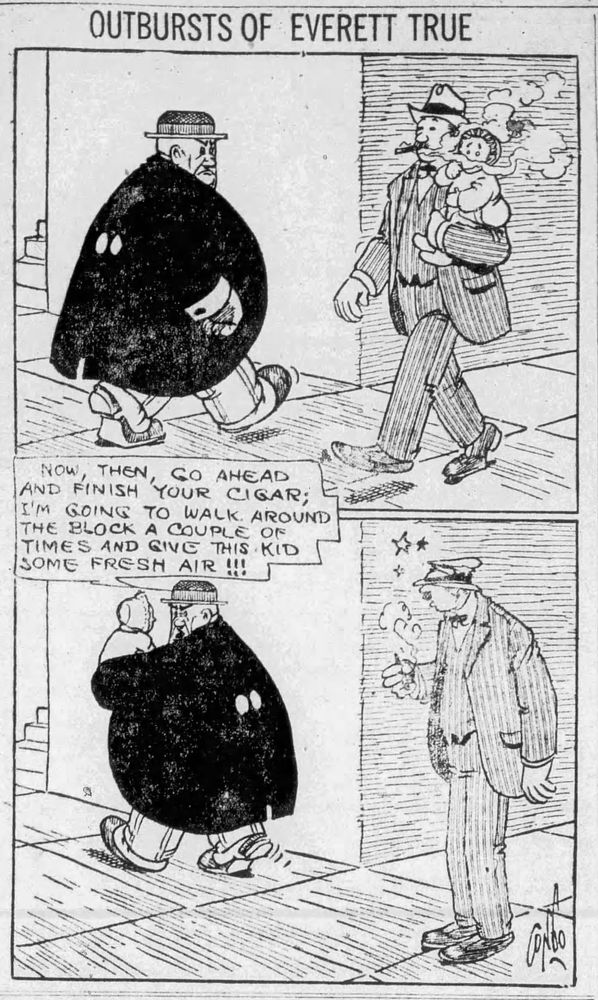 THE OUTBURSTS OF EVERETT TRUE 

P1- EVERETT IS WALKING DOWNTOWN WHEN HE SEE A MAN CARRYING A BABY IN HIS ARM, BUT THE MAN IS SMOKING A CIGAR, THE SMOKE IS COMPLETELY SURROUNDING THE BABY’S FACE

P2- EVERETT TAKES THE BABY OUT OF THE MANS ARMS AND HE SMASHES THE MANS HAT ON HIS HEAD BEFORE HE TELLS THE MAN WHAT HE IS GOING TO DO 

EVERETT: GO AHEAD FINISH YOUR CIGAR; I'M GOING TO WALK AROUND THE BLOCK A COUPLE OF TIMES AND GIVE THIS KID SOME FRESH AIR !!!

THE MAN WATCES WITH A SMASHED HAT AND STARS SURROUNDING HIS HEAD.