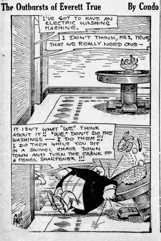 The Outbursts of Everett True
By Condo

I'VE GOT TO HAVE AN ELECTRIC
WASHING MACHINE.

I DON'T THINK, MRS, TRUE, THAT WE REALLY NEED ONE-

IT ISN'T WHAT "WE" THINK ABOUT IT!! "WE" DON'T DO THE WASHINGS — I DO THEM !!!
I DO THEM WHILE YOU SIT IN A SWIVEL CHAIR DOWN TOWN AND TURN THE CRANK OF A PENCIL SHARPENER !!!