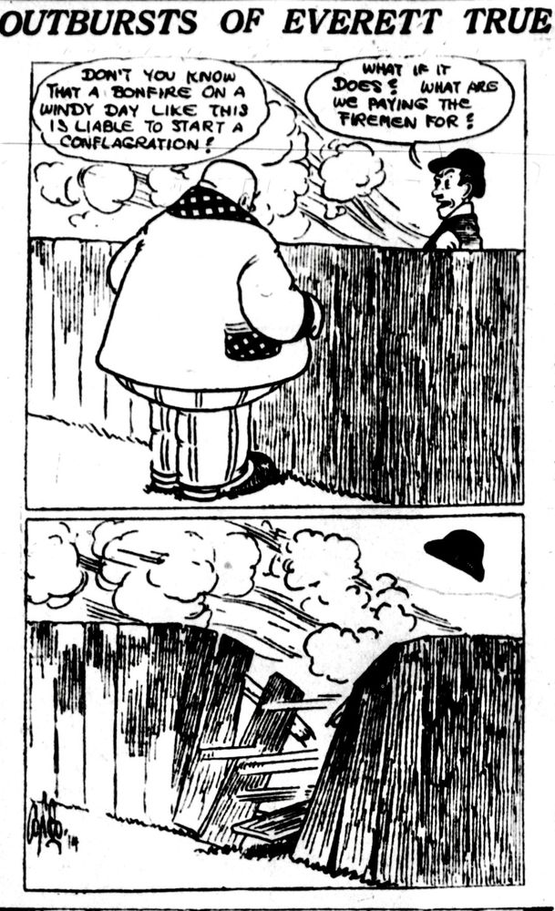 MR TRUE IS TALKING OVER A WOODEN FENCE TO THE MAN THAT LIVES NEXT DOOR :

DON'T YOU KNOW THAT A BONFIRE ON A WINDY DAY LIKE THIS IS LIABLE TO START A CONFLAGRATION!

THE MAN REPLIED 
WHAT IF IT DOES? WHAT ARE WE PAYING THE FIREMEN FOR ?

UPON HEARING THIS MR TRUE CRASHED THROUGH THE FENCE AND TACKLES THE MAN TO THE GROUND 