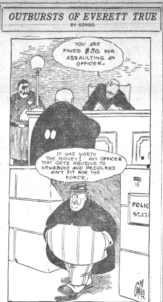 OUTBURSTS OF EVERETT TRUE
BY CONDO.
YOU ARE
FINED $ 50. FOR ASSAULTING AN OFFICER.

IT WAS WORTH 
THE MONEY WORTH
ANY OFFICER
THAT GETS ABUSIVE TO NEWSBOYS AND PEDDLERS
- - -AIN'T FIT FOR THE FORCE.

SIGN ON WALL- POLICE STATION 