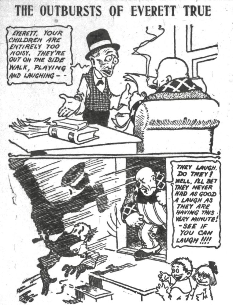 OUTBURSTS OF EVERETT TRUE 

EVERETT, YOUR CHILDREN ARE ENTIRELY TOO NOISY. THEY'RE OUT ON THE SIDE WALK, PLAYING AND LAUGHING - -

THEY LAUGH, DO THEY!
WELL, I’LL BET THEY NEVER HAD  AS GOOD A LAUGH AS THEY ARE HAVING THIS VERY MINUTE!
- SEE IF YOU CAN LAUGH !!!

MR TRUE THROWS THE MAN OUT THE DOOR, THE MAN IS UPSIDE DOWN AS HE SAILS OUT THE DOOR, THE CHILDREN LOOK ON IN AMUSEMENT 