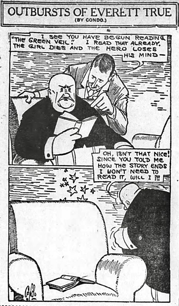 OUTBURSTS OF EVERETT TRUE
(BY CONDO.)

I SEE YOU HAVE BEGUN READING
THE GREEN VEIL!
I READ THAT ALREADY.
THE GIRL DIES AND THE HERO LOSES
HIS MIND

OH, ISN'T THAT NICE! SINCE YOU TOLD ME HOW THE STORY ENDS I WON'T NEED TO READ IT,WILL I ?!!