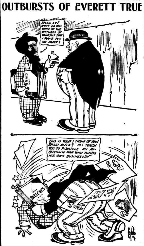 OUTBURSTS OF EVERETT TRUE

HELLO EV!
WHAT DO YOU THINK OF THE PICTURES OF YOURSELF THAT I MAKE FOR THE PAPER?

THIS IS WHAT I THINK OF YOU!
SMART ALECK!! I'LL TEACH YOU TO RIDICULE AN IN-
OFFENSIVE MAN WHO MINDS HIS OWN BUSINESS!!!!!