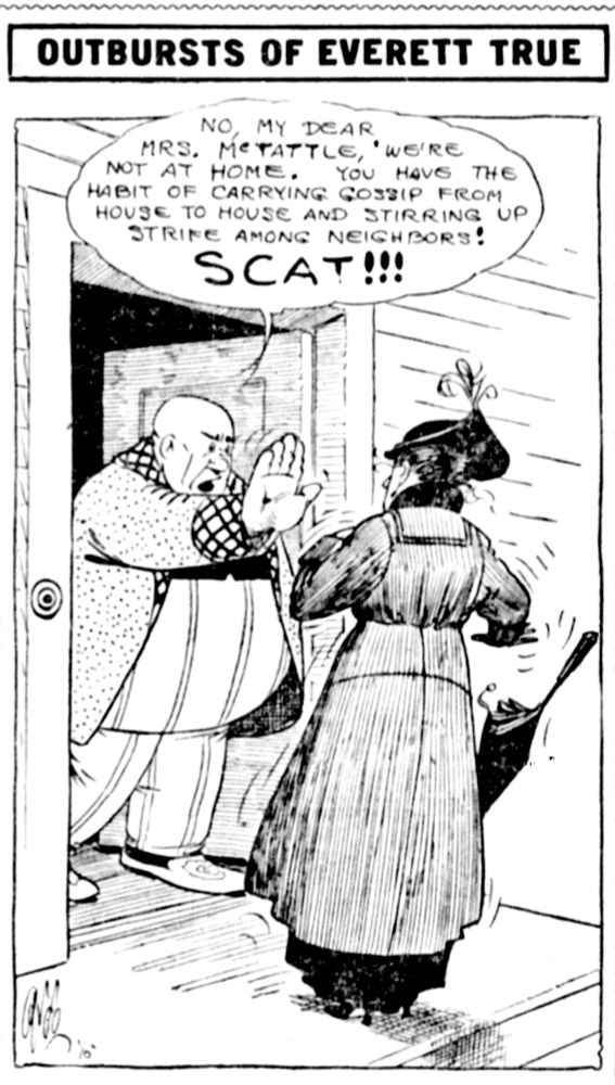 OUTBURSTS OF EVERETT TRUE

NO, MY DEAR MRS. McTATTLE, 'WE'RE NOT AT HOME. YOU HAVE THE HABIT OF CARRYING GOSSIP FROM HOUSE TO HOUSE AND STIRRING UP
STRIFE AMONG NEIGHBORS!
SCAT!!!