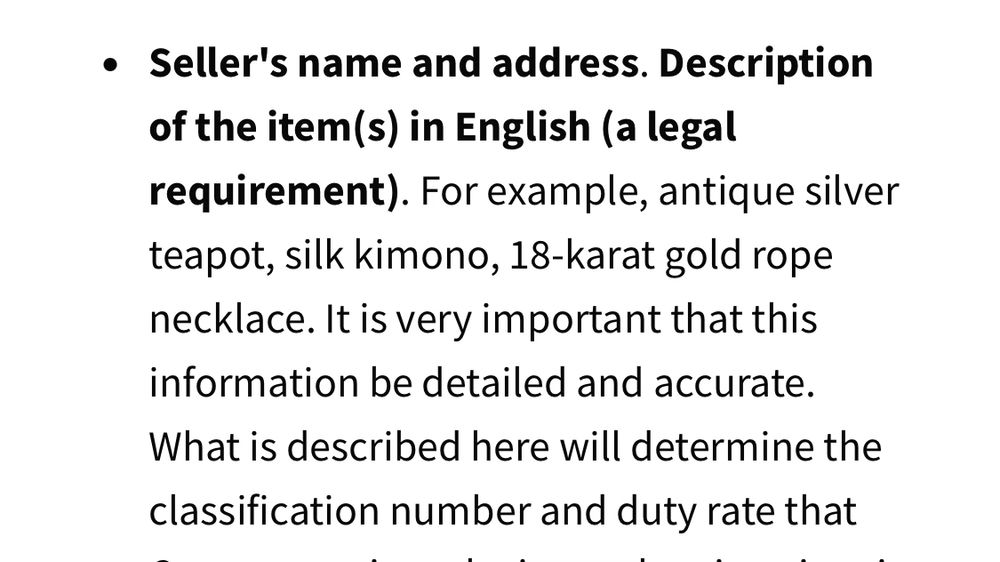 • Seller's name and address. Description of the items) in English (a legal requirement). For example, antique silver teapot, silk kimono, 18-karat gold rope necklace. It is very important that this information be detailed and accurate.
What is described here will determine the classification number and duty rate that[…]