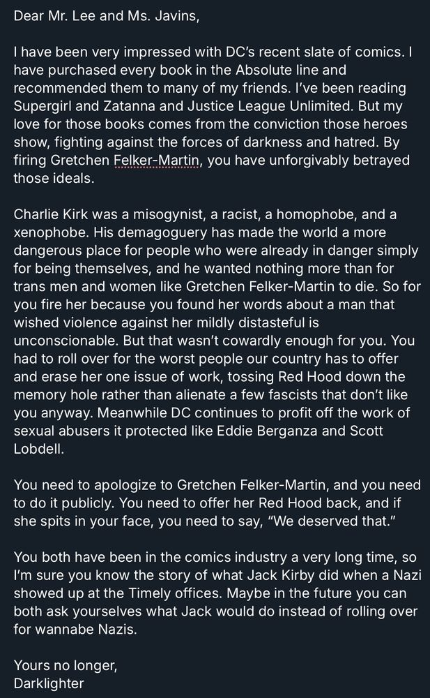 Dear Mr. Lee and Ms. Javins,

I have been very impressed with DC’s recent slate of comics. I have purchased every book in the Absolute line and recommended them to many of my friends. I’ve been reading Supergirl and Zatanna and Justice League Unlimited. But my love for those books comes from the conviction those heroes show, fighting against the forces of darkness and hatred. By firing Gretchen Felker-Martin, you have unforgivably betrayed those ideals.

Charlie Kirk was a misogynist, a racist, a homophobe, and a xenophobe. His demagoguery has made the world a more dangerous place for people who were already in danger simply for being themselves, and he wanted nothing more than for trans men and women like Gretchen Felker-Martin to die. So for you fire her because you found her words about a man that wished violence against her mildly distasteful is unconscionable. But that wasn’t cowardly enough for you. You had to roll over for the worst people our country has to offer and erase her one issue of work, tossing Red Hood down the memory hole rather than alienate a few fascists that don’t like you anyway. Meanwhile DC continues to profit off the work of sexual abusers it protected like Eddie Berganza and Scott Lobdell.

You need to apologize to Gretchen Felker-Martin, and you need to do it publicly. You need to offer her Red Hood back, and if she spits in your face, you need to say, “We deserved that.”

You both have been in the comics industry a very long time, so I’m sure you know the story of what Jack Kirby did when a Nazi showed up at the Timely offices. Maybe in the future you can both ask yourselves what Jack would do instead of rolling over for wannabe Nazis.

Yours no longer,
Darklighter