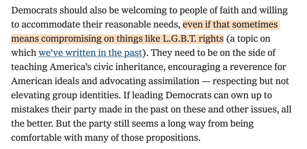 from the latest absolute bullshit printed in the NYT opinion section, another "we talked to a bunch of democrats about how to fix the party and win again" piece written by Jonathan Rauch and Peter Wehner that features this gem of a section suggesting that:

"Democrats should also be welcoming to people of faith and willing to accommodate their reasonable needs, even if that sometimes means compromising on things like L.G.B.T. rights." 

Gods, I hate these fucking people and their logical fallacies and their unnecessary cruelties and the fact that they get to spout their bullshit wherever and for however long they'd like when the simplest answer! is right in front of everyone! and that's to just be good to one another!! You win elections by showing that you care for people and you aren't a crazy goddamn sorta-fascist who is willing to throw any and all groups under the bus simply to gain power—or at least that's not how anybody who *isn't* a fascist *should* function. But nooooo, Rahm Emanuel is gonna try to run for president. Fuck this noise.